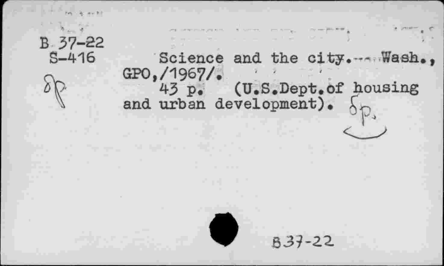 ﻿B 37-22
S-416
Science and the city.— Wash GPO,/1967/.
43 p. (U.S.Dept.of housing and urban development).
r
B37-22